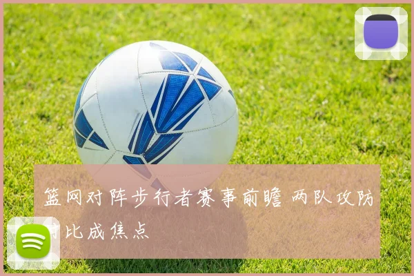 篮网对阵步行者赛事前瞻 两队攻防对比成焦点