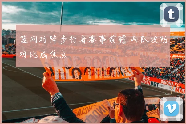 篮网对阵步行者赛事前瞻 两队攻防对比成焦点