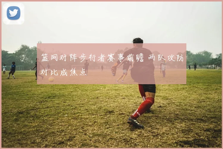 篮网对阵步行者赛事前瞻 两队攻防对比成焦点