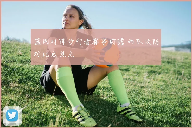 篮网对阵步行者赛事前瞻 两队攻防对比成焦点