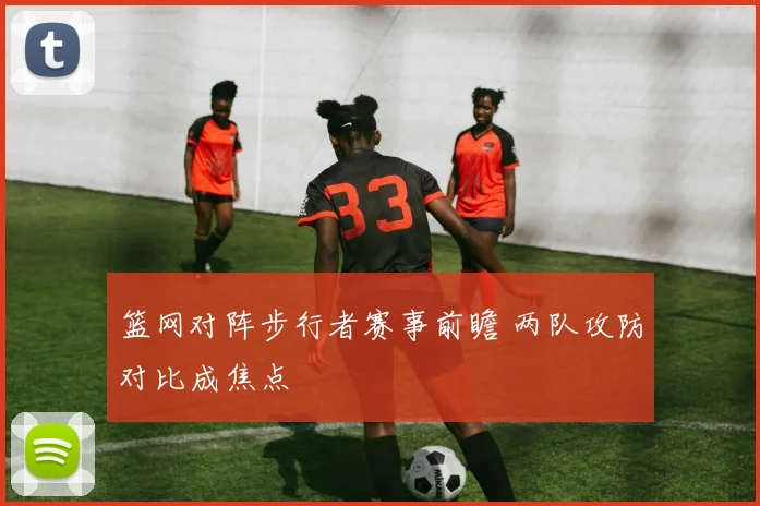 篮网对阵步行者赛事前瞻 两队攻防对比成焦点