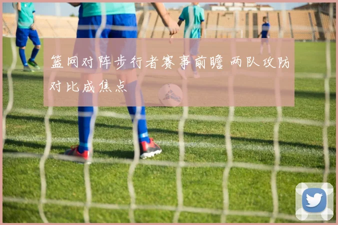 篮网对阵步行者赛事前瞻 两队攻防对比成焦点
