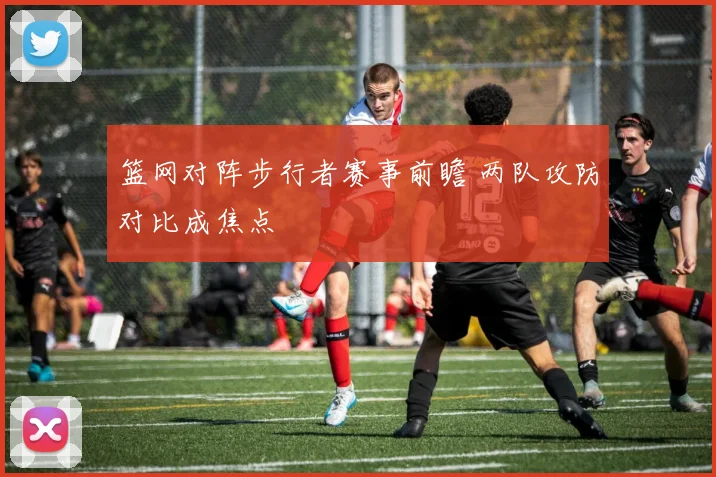 篮网对阵步行者赛事前瞻 两队攻防对比成焦点