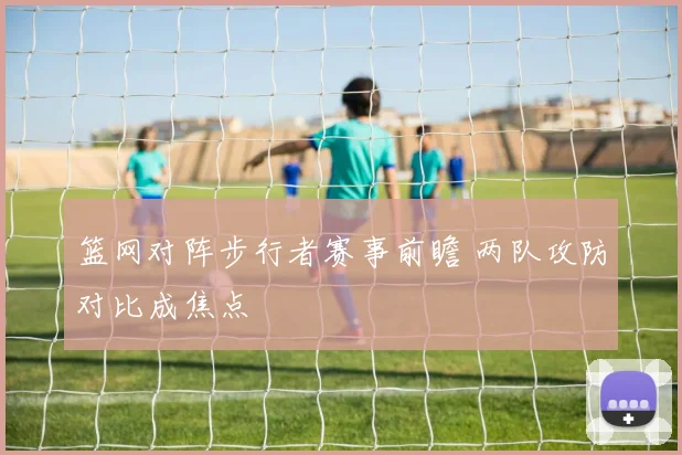 篮网对阵步行者赛事前瞻 两队攻防对比成焦点