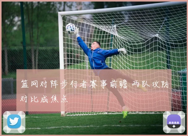 篮网对阵步行者赛事前瞻 两队攻防对比成焦点