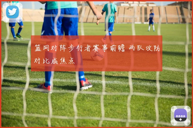 篮网对阵步行者赛事前瞻 两队攻防对比成焦点