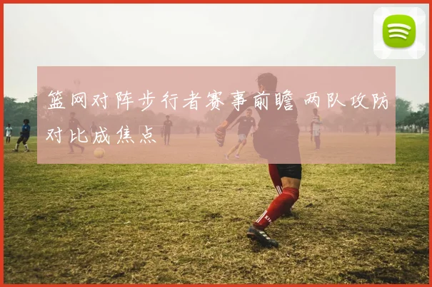 篮网对阵步行者赛事前瞻 两队攻防对比成焦点