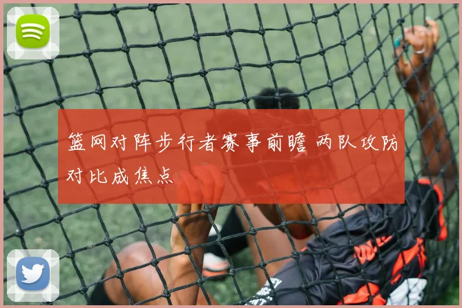篮网对阵步行者赛事前瞻 两队攻防对比成焦点