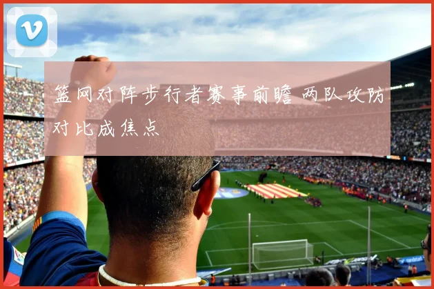 篮网对阵步行者赛事前瞻 两队攻防对比成焦点