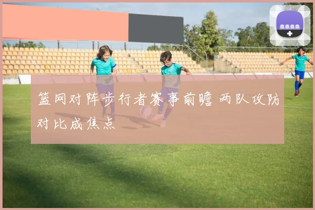 篮网对阵步行者赛事前瞻 两队攻防对比成焦点
