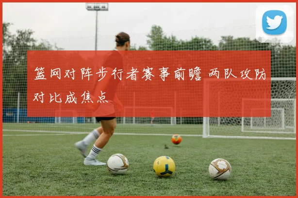 篮网对阵步行者赛事前瞻 两队攻防对比成焦点