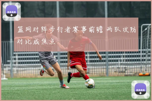 篮网对阵步行者赛事前瞻 两队攻防对比成焦点