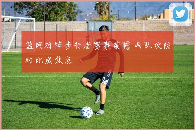 篮网对阵步行者赛事前瞻 两队攻防对比成焦点