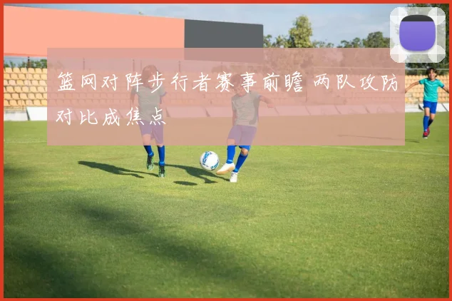 篮网对阵步行者赛事前瞻 两队攻防对比成焦点
