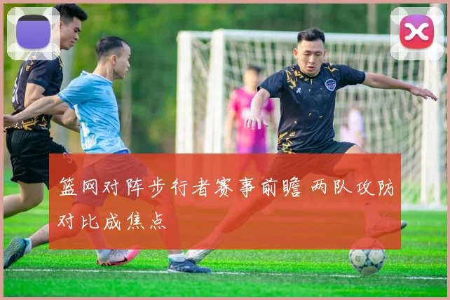 篮网对阵步行者赛事前瞻 两队攻防对比成焦点