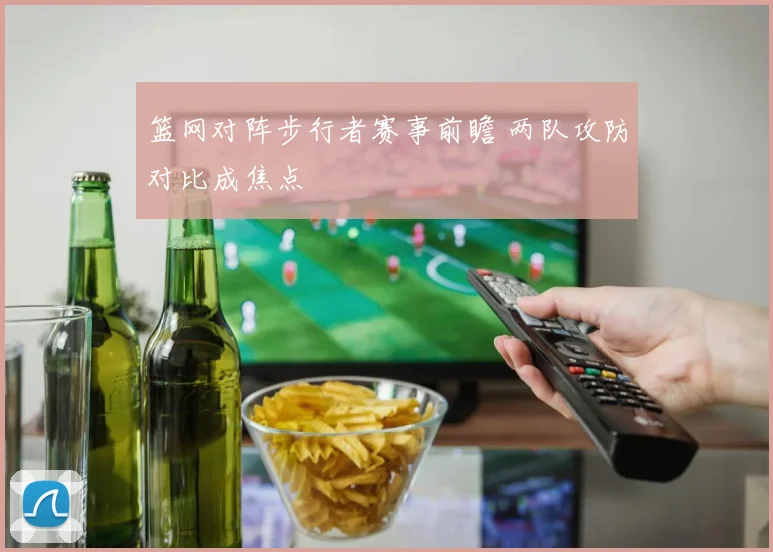 篮网对阵步行者赛事前瞻 两队攻防对比成焦点