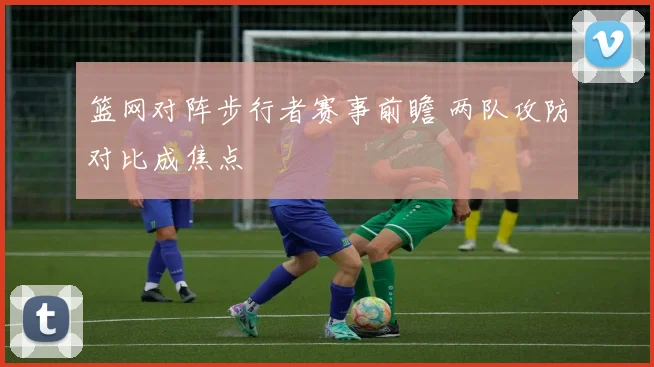 篮网对阵步行者赛事前瞻 两队攻防对比成焦点