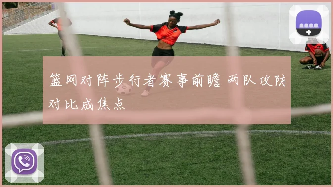 篮网对阵步行者赛事前瞻 两队攻防对比成焦点