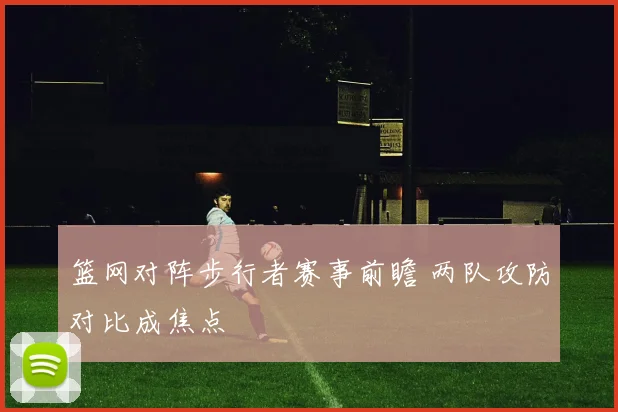 篮网对阵步行者赛事前瞻 两队攻防对比成焦点