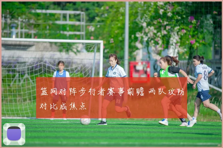 篮网对阵步行者赛事前瞻 两队攻防对比成焦点