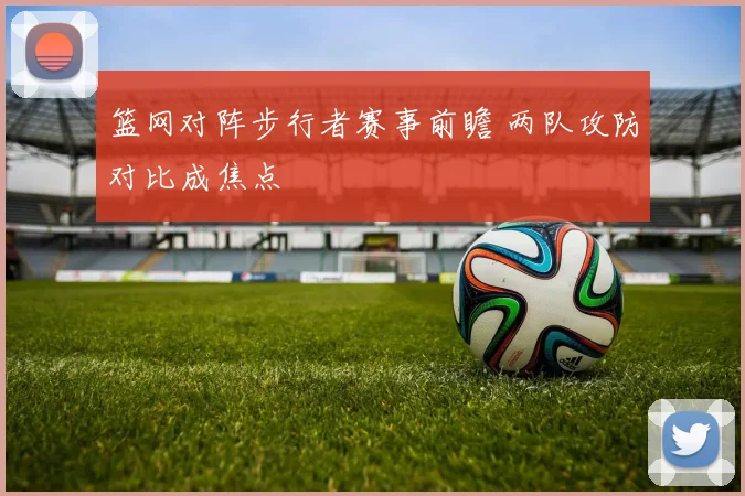 篮网对阵步行者赛事前瞻 两队攻防对比成焦点