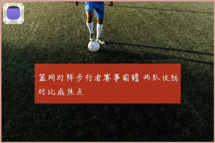 篮网对阵步行者赛事前瞻 两队攻防对比成焦点