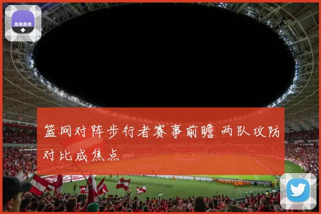 篮网对阵步行者赛事前瞻 两队攻防对比成焦点