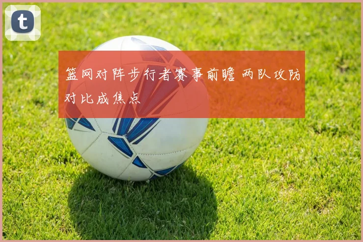 篮网对阵步行者赛事前瞻 两队攻防对比成焦点