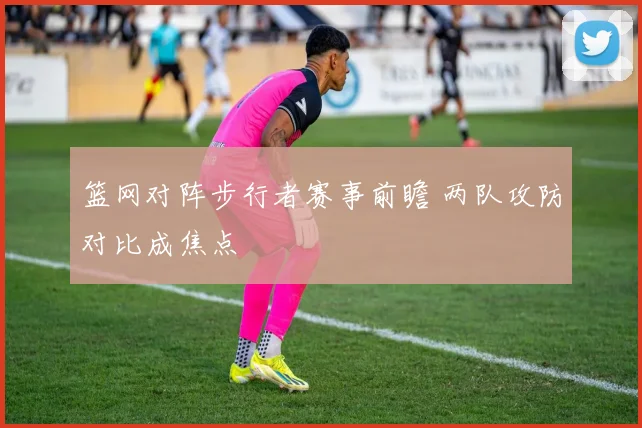 篮网对阵步行者赛事前瞻 两队攻防对比成焦点