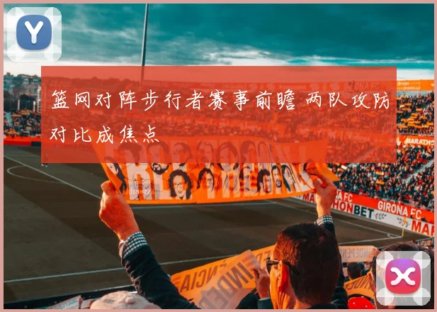 篮网对阵步行者赛事前瞻 两队攻防对比成焦点