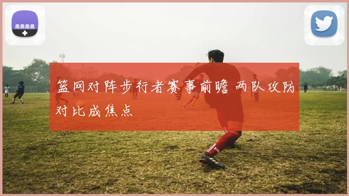篮网对阵步行者赛事前瞻 两队攻防对比成焦点