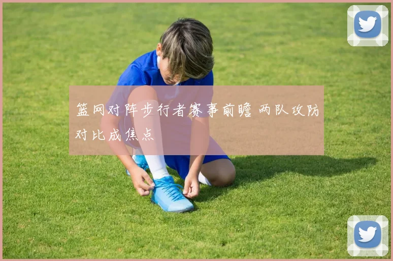 篮网对阵步行者赛事前瞻 两队攻防对比成焦点