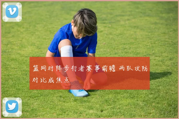 篮网对阵步行者赛事前瞻 两队攻防对比成焦点