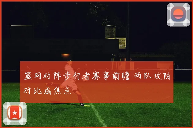 篮网对阵步行者赛事前瞻 两队攻防对比成焦点
