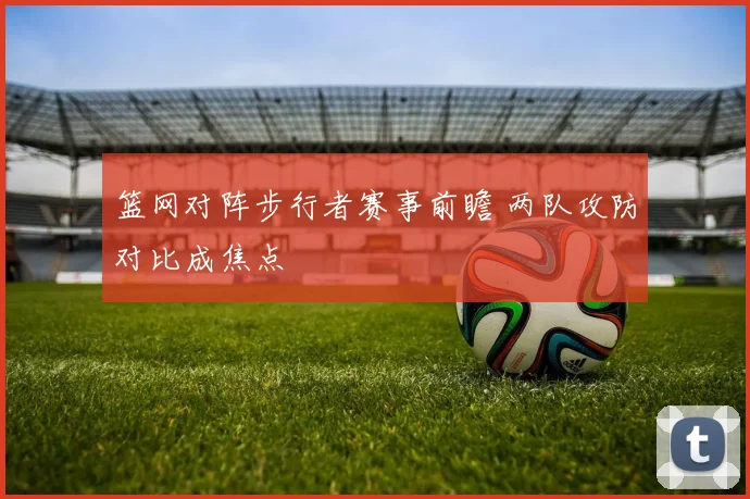 篮网对阵步行者赛事前瞻 两队攻防对比成焦点