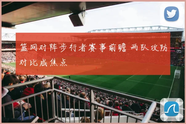 篮网对阵步行者赛事前瞻 两队攻防对比成焦点