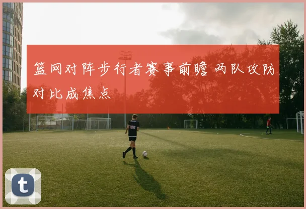 篮网对阵步行者赛事前瞻 两队攻防对比成焦点