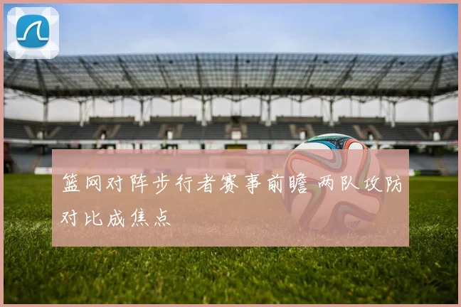 篮网对阵步行者赛事前瞻 两队攻防对比成焦点