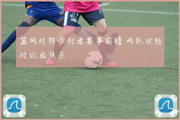篮网对阵步行者赛事前瞻 两队攻防对比成焦点