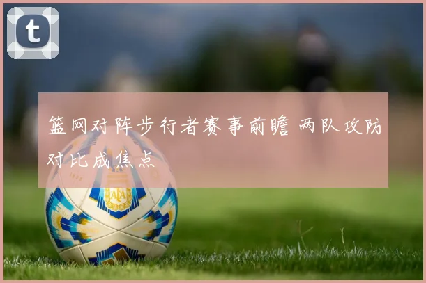篮网对阵步行者赛事前瞻 两队攻防对比成焦点