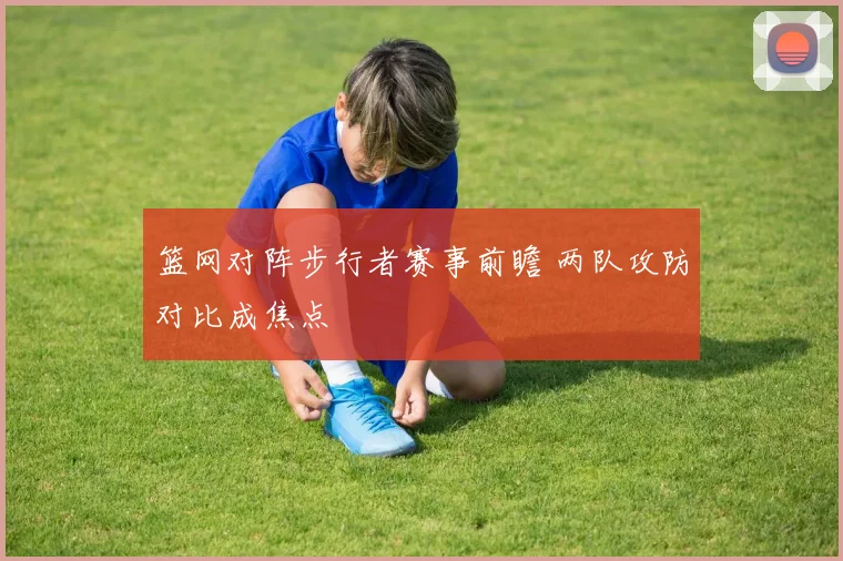篮网对阵步行者赛事前瞻 两队攻防对比成焦点