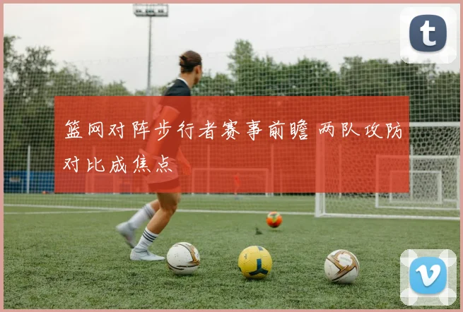 篮网对阵步行者赛事前瞻 两队攻防对比成焦点