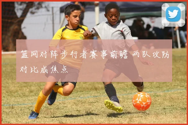 篮网对阵步行者赛事前瞻 两队攻防对比成焦点