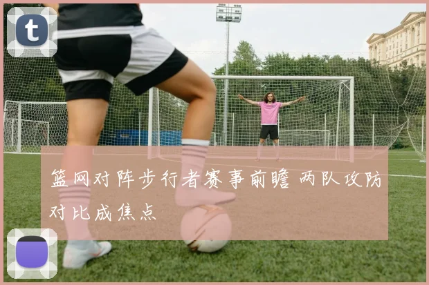 篮网对阵步行者赛事前瞻 两队攻防对比成焦点