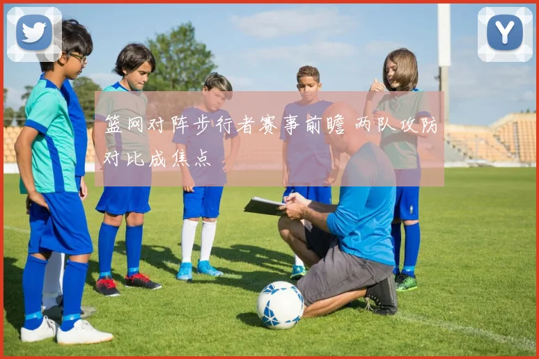 篮网对阵步行者赛事前瞻 两队攻防对比成焦点