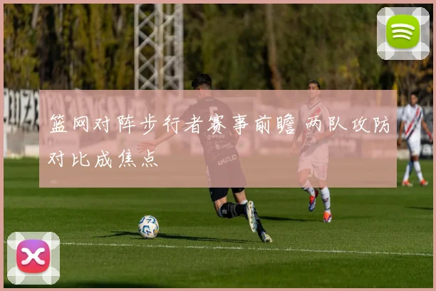 篮网对阵步行者赛事前瞻 两队攻防对比成焦点