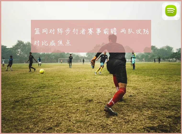篮网对阵步行者赛事前瞻 两队攻防对比成焦点