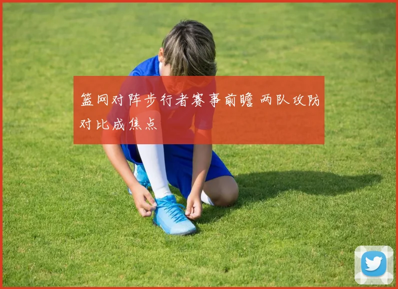 篮网对阵步行者赛事前瞻 两队攻防对比成焦点