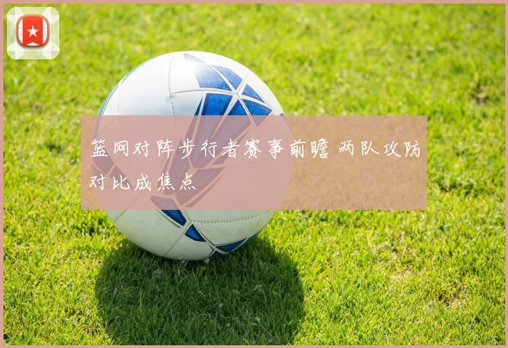 篮网对阵步行者赛事前瞻 两队攻防对比成焦点