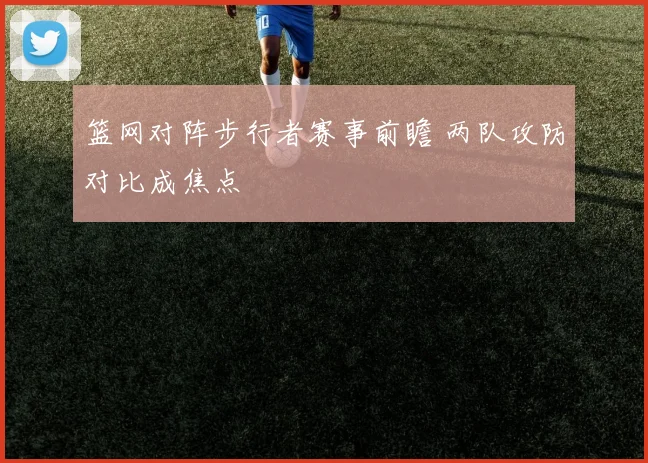 篮网对阵步行者赛事前瞻 两队攻防对比成焦点